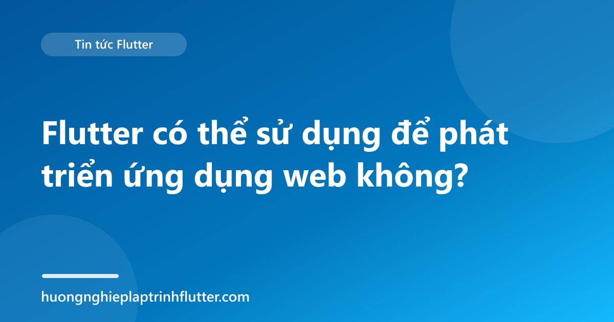 Flutter có thể sử dụng để phát triển ứng dụng web không?