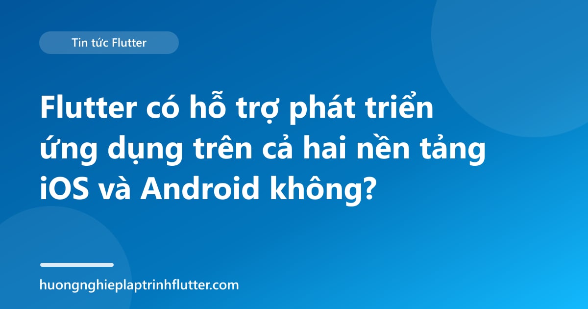 Flutter có hỗ trợ phát triển ứng dụng trên cả hai nền tảng iOS và Android không?